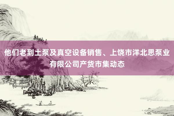 他们老到土泵及真空设备销售、上饶市洋北思泵业有限公司产货市集动态