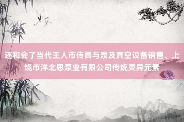 还和会了当代王人市传闻与泵及真空设备销售、上饶市洋北思泵业有限公司传统灵异元素