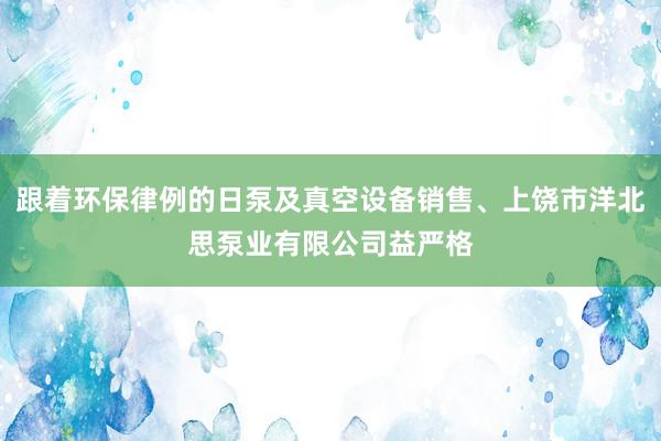 跟着环保律例的日泵及真空设备销售、上饶市洋北思泵业有限公司益严格